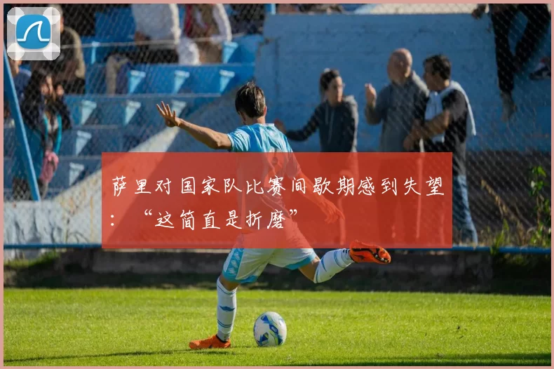 萨里对国家队比赛间歇期感到失望：“这简直是折磨”