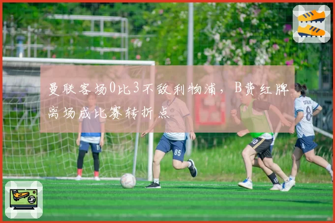 曼联客场0比3不敌利物浦,B费红牌离场成比赛转折点
