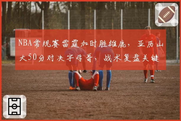 NBA常规赛雷霆加时胜雄鹿，亚历山大50分对决字母哥，战术复盘关键回合