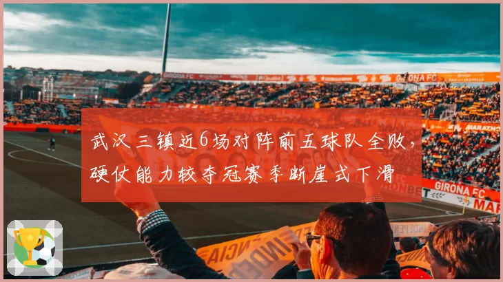 武汉三镇近6场对阵前五球队全败,硬仗能力较夺冠赛季断崖式下滑