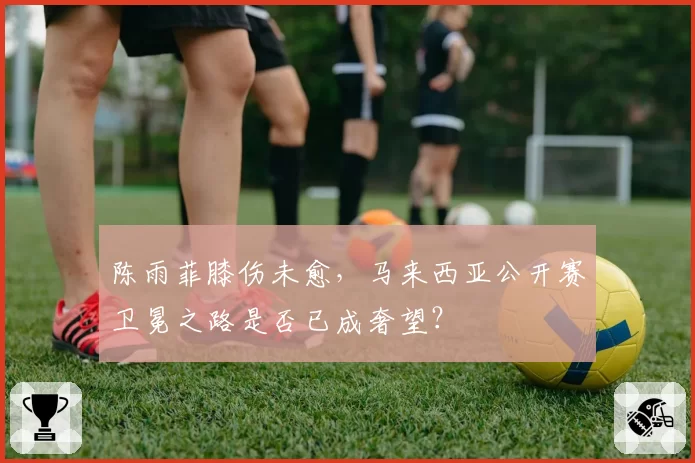陈雨菲膝伤未愈，马来西亚公开赛卫冕之路是否已成奢望？